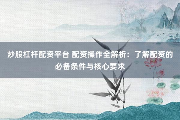 炒股杠杆配资平台 配资操作全解析：了解配资的必备条件与核心要求