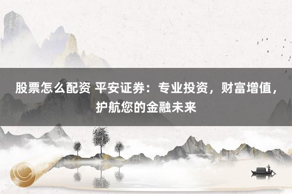 股票怎么配资 平安证券：专业投资，财富增值，护航您的金融未来