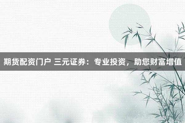 期货配资门户 三元证券：专业投资，助您财富增值