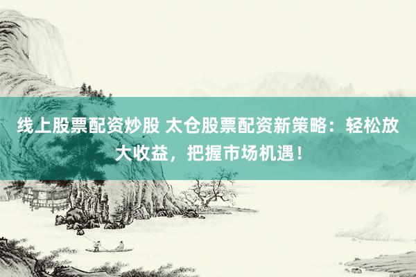 线上股票配资炒股 太仓股票配资新策略：轻松放大收益，把握市场机遇！