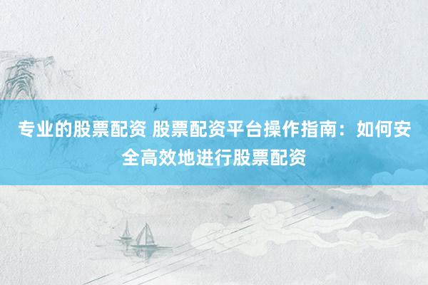 专业的股票配资 股票配资平台操作指南：如何安全高效地进行股票配资