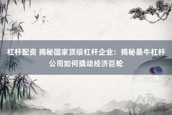 杠杆配资 揭秘国家顶级杠杆企业：揭秘最牛杠杆公司如何撬动经济巨轮