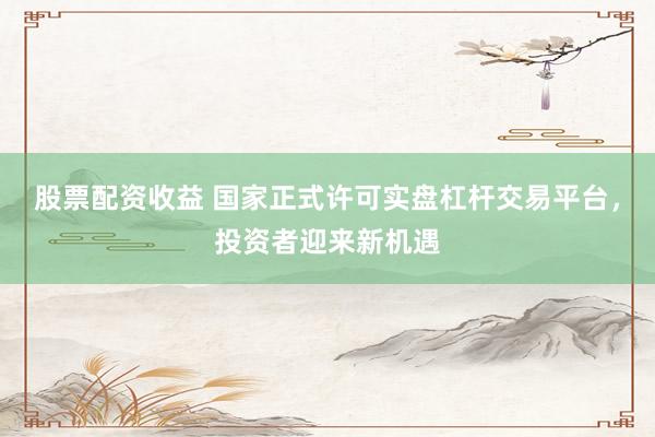 股票配资收益 国家正式许可实盘杠杆交易平台，投资者迎来新机遇