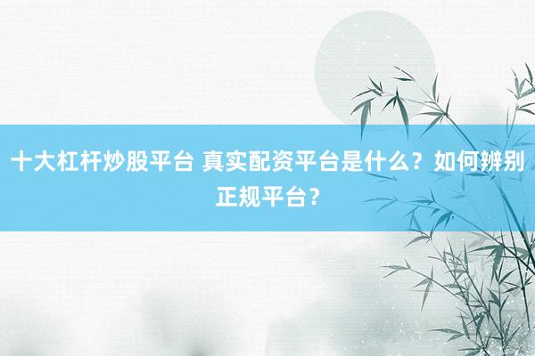 十大杠杆炒股平台 真实配资平台是什么？如何辨别正规平台？