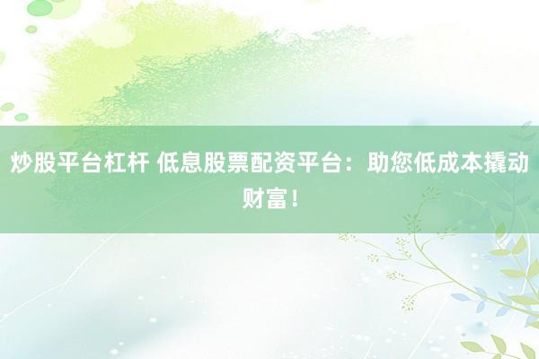 炒股平台杠杆 低息股票配资平台：助您低成本撬动财富！