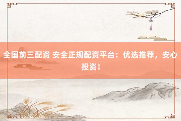 全国前三配资 安全正规配资平台：优选推荐，安心投资！