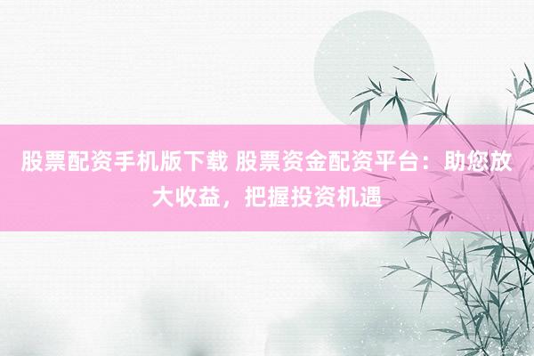 股票配资手机版下载 股票资金配资平台：助您放大收益，把握投资机遇