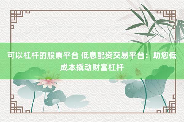 可以杠杆的股票平台 低息配资交易平台：助您低成本撬动财富杠杆