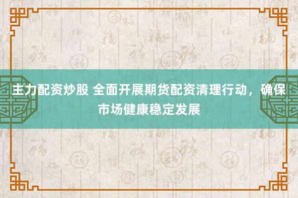 主力配资炒股 全面开展期货配资清理行动，确保市场健康稳定发展