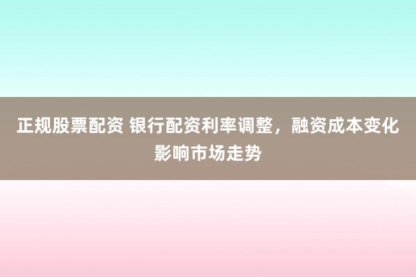 正规股票配资 银行配资利率调整，融资成本变化影响市场走势