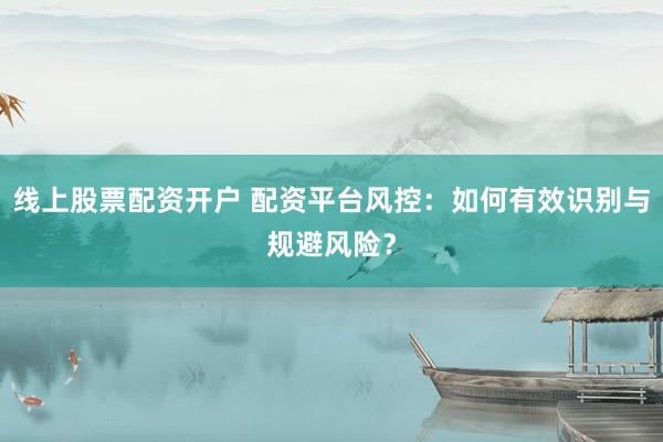线上股票配资开户 配资平台风控：如何有效识别与规避风险？