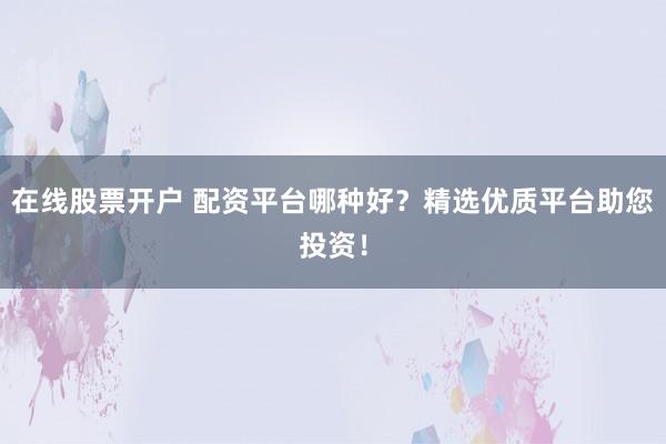 在线股票开户 配资平台哪种好？精选优质平台助您投资！