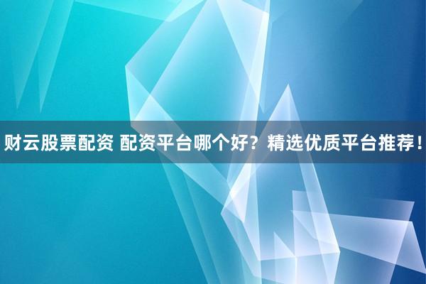 财云股票配资 配资平台哪个好？精选优质平台推荐！
