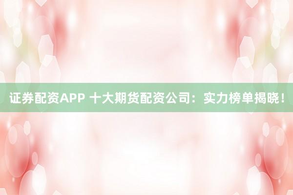 证券配资APP 十大期货配资公司：实力榜单揭晓！