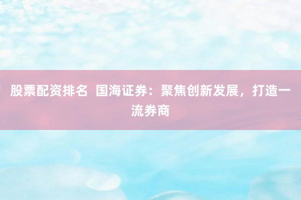 股票配资排名  国海证券：聚焦创新发展，打造一流券商