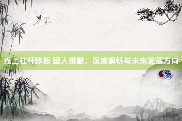 线上杠杆炒股 国人策略：深度解析与未来发展方向