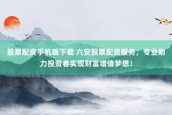 股票配资手机版下载 六安股票配资服务，专业助力投资者实现财富增值梦想！