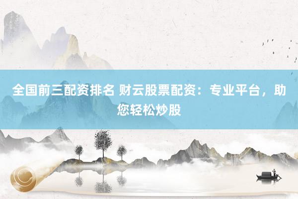 全国前三配资排名 财云股票配资：专业平台，助您轻松炒股