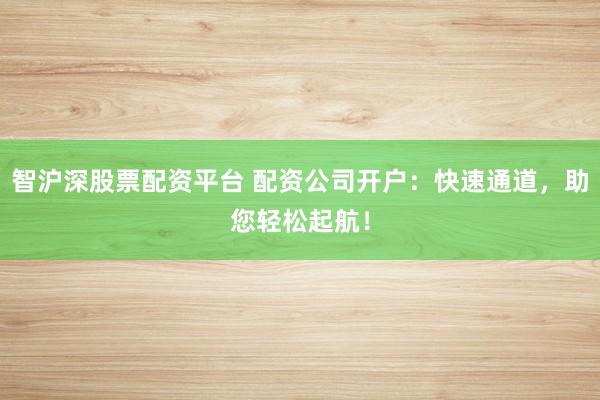 智沪深股票配资平台 配资公司开户：快速通道，助您轻松起航！
