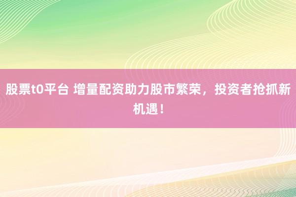 股票t0平台 增量配资助力股市繁荣，投资者抢抓新机遇！