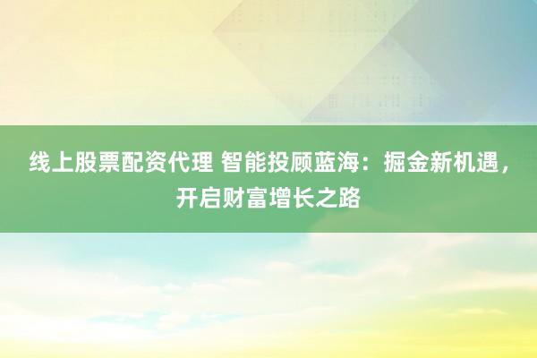 线上股票配资代理 智能投顾蓝海：掘金新机遇，开启财富增长之路