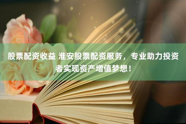 股票配资收益 淮安股票配资服务，专业助力投资者实现资产增值梦想！