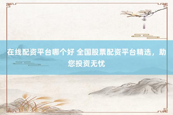 在线配资平台哪个好 全国股票配资平台精选，助您投资无忧