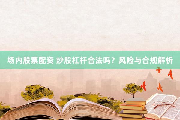 场内股票配资 炒股杠杆合法吗？风险与合规解析