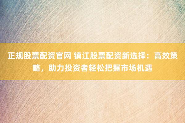 正规股票配资官网 镇江股票配资新选择：高效策略，助力投资者轻松把握市场机遇