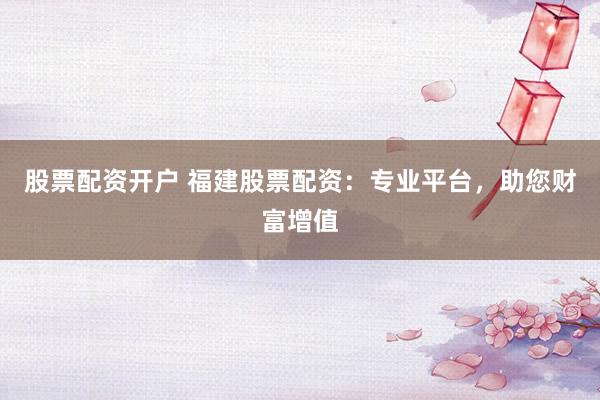 股票配资开户 福建股票配资：专业平台，助您财富增值