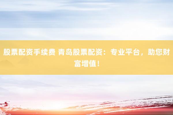 股票配资手续费 青岛股票配资：专业平台，助您财富增值！