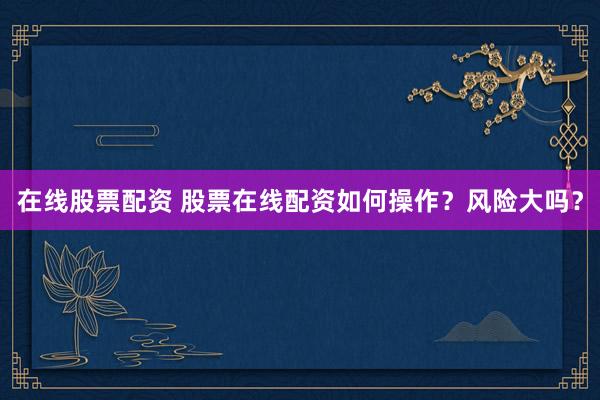 在线股票配资 股票在线配资如何操作？风险大吗？