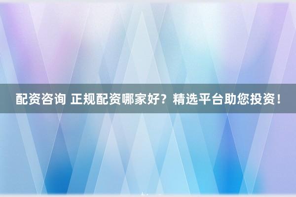 配资咨询 正规配资哪家好？精选平台助您投资！