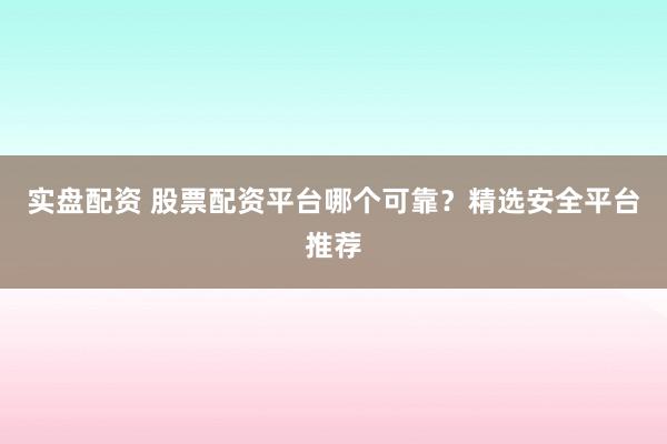 实盘配资 股票配资平台哪个可靠？精选安全平台推荐