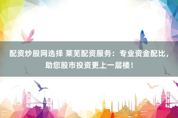 配资炒股网选择 莱芜配资服务：专业资金配比，助您股市投资更上一层楼！