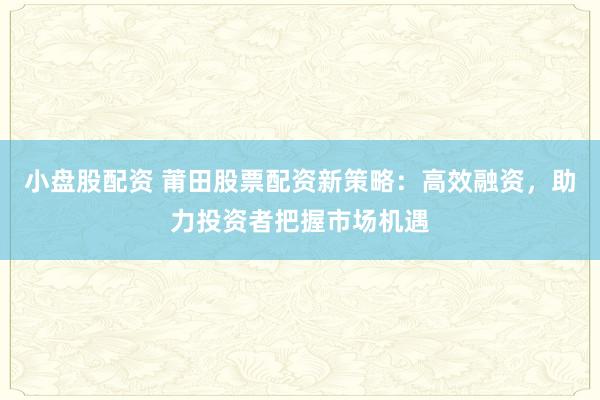 小盘股配资 莆田股票配资新策略：高效融资，助力投资者把握市场机遇