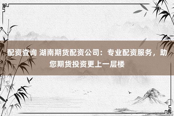 配资查询 湖南期货配资公司：专业配资服务，助您期货投资更上一层楼