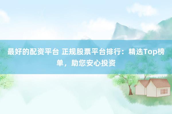最好的配资平台 正规股票平台排行：精选Top榜单，助您安心投资