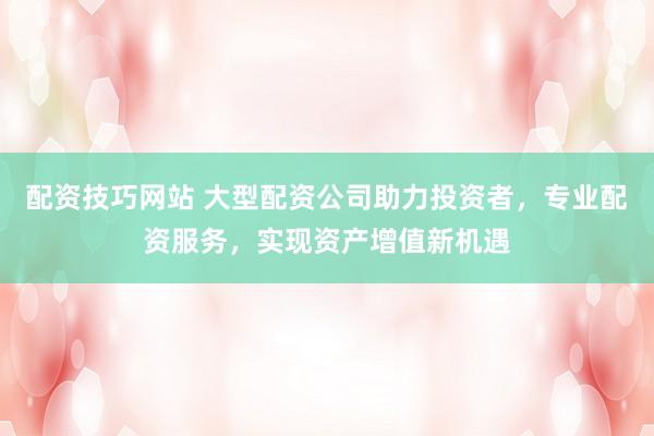 配资技巧网站 大型配资公司助力投资者，专业配资服务，实现资产增值新机遇