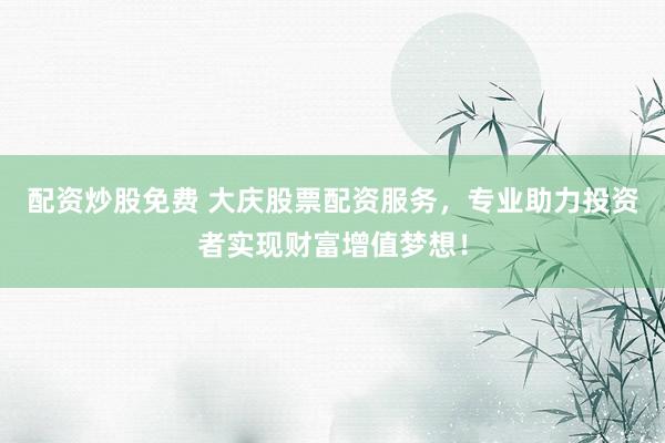 配资炒股免费 大庆股票配资服务，专业助力投资者实现财富增值梦想！