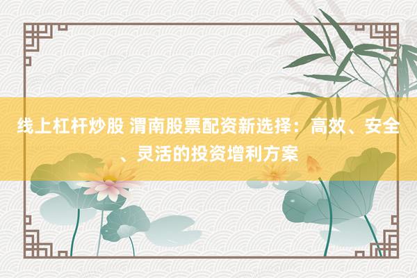 线上杠杆炒股 渭南股票配资新选择：高效、安全、灵活的投资增利方案