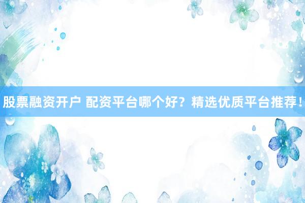 股票融资开户 配资平台哪个好？精选优质平台推荐！