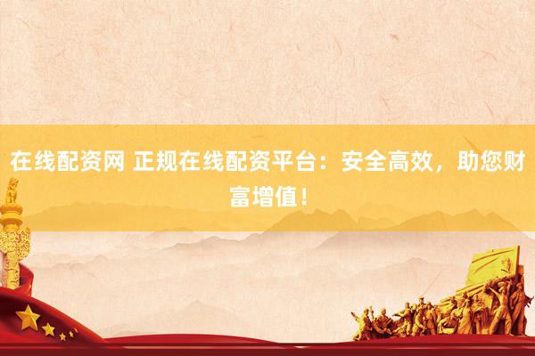 在线配资网 正规在线配资平台：安全高效，助您财富增值！