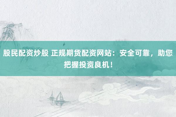 股民配资炒股 正规期货配资网站：安全可靠，助您把握投资良机！