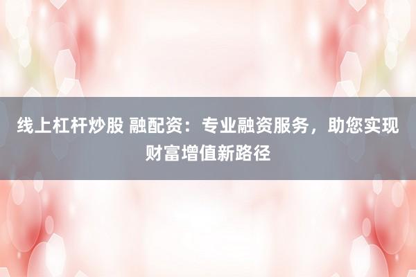 线上杠杆炒股 融配资：专业融资服务，助您实现财富增值新路径