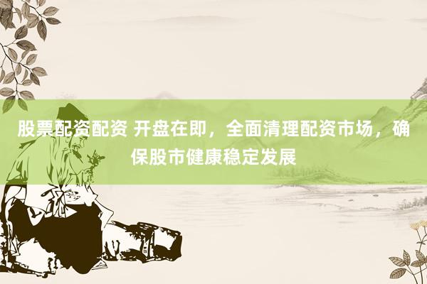 股票配资配资 开盘在即，全面清理配资市场，确保股市健康稳定发展