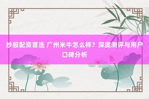 炒股配资首选 广州米牛怎么样？深度测评与用户口碑分析