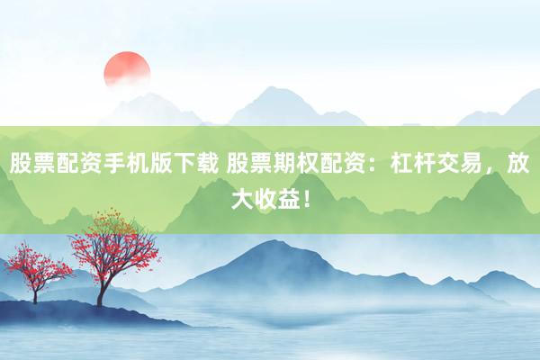 股票配资手机版下载 股票期权配资：杠杆交易，放大收益！