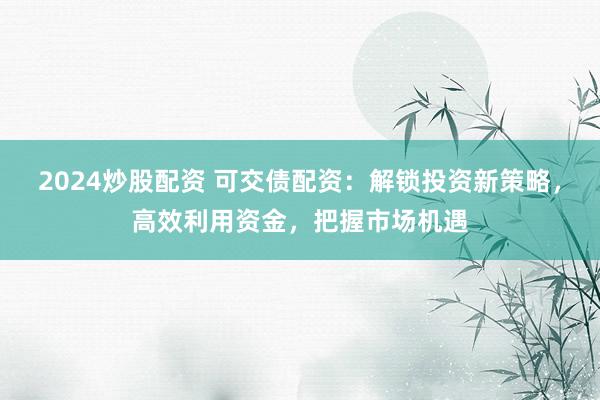 2024炒股配资 可交债配资：解锁投资新策略，高效利用资金，把握市场机遇