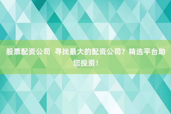 股票配资公司  寻找最大的配资公司？精选平台助您投资！